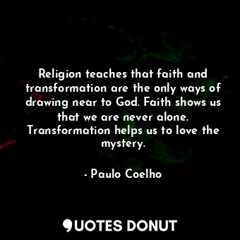 Religion teaches that faith and transformation are the only ways of drawing near to God. Faith shows us that we are never alone. Transformation helps us to love the mystery.