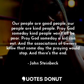 Our people are good people, our people are kind people. Pray God someday kind people won't all be poor. Pray God someday a kid can eat. And the associations of owners know that some day the praying would stop. And there's the end.