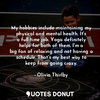 My hobbies include maintaining my physical and mental health. It&#39;s a full-time job. Yoga definitely helps for both of them. I&#39;m a big fan of relaxing and not having a schedule. That&#39;s my best way to keep from going crazy.