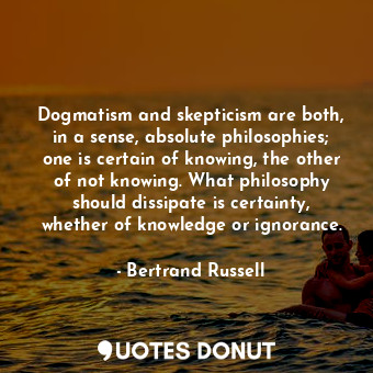 Dogmatism and skepticism are both, in a sense, absolute philosophies; one is certain of knowing, the other of not knowing. What philosophy should dissipate is certainty, whether of knowledge or ignorance.