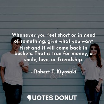  Whenever you feel short or in need of something, give what you want first and it... - Robert T. Kiyosaki - Quotes Donut