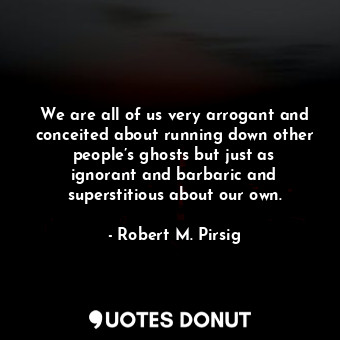 We are all of us very arrogant and conceited about running down other people’s ghosts but just as ignorant and barbaric and superstitious about our own.