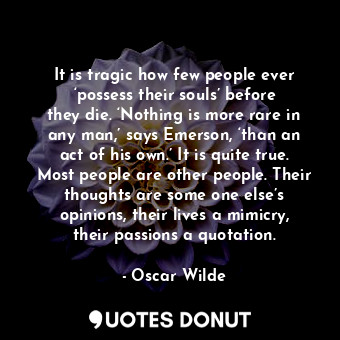 It is tragic how few people ever ‘possess their souls’ before they die. ‘Nothing is more rare in any man,’ says Emerson, ‘than an act of his own.’ It is quite true. Most people are other people. Their thoughts are some one else’s opinions, their lives a mimicry, their passions a quotation.