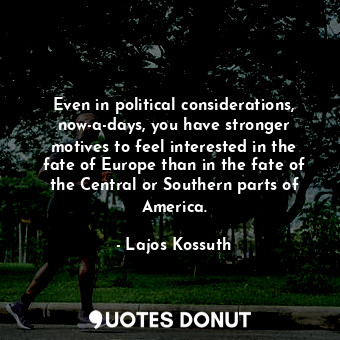 Even in political considerations, now-a-days, you have stronger motives to feel interested in the fate of Europe than in the fate of the Central or Southern parts of America.