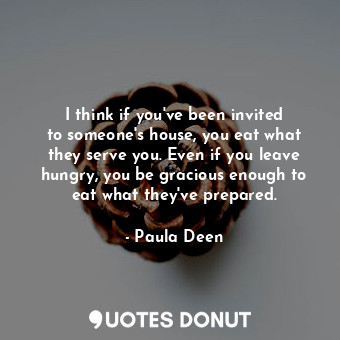 I think if you&#39;ve been invited to someone&#39;s house, you eat what they serve you. Even if you leave hungry, you be gracious enough to eat what they&#39;ve prepared.