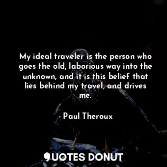 My ideal traveler is the person who goes the old, laborious way into the unknown, and it is this belief that lies behind my travel, and drives me.