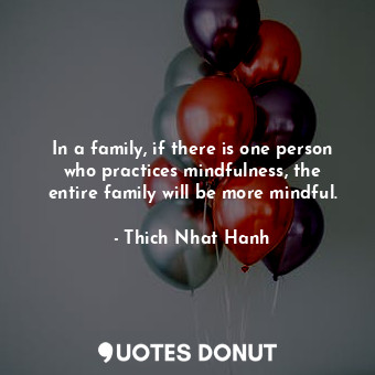 In a family, if there is one person who practices mindfulness, the entire family will be more mindful.