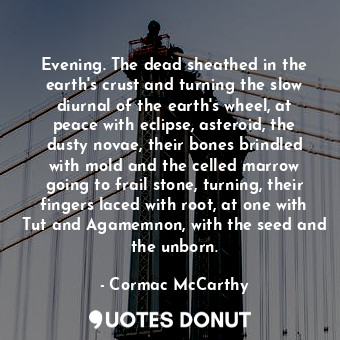 Evening. The dead sheathed in the earth's crust and turning the slow diurnal of the earth's wheel, at peace with eclipse, asteroid, the dusty novae, their bones brindled with mold and the celled marrow going to frail stone, turning, their fingers laced with root, at one with Tut and Agamemnon, with the seed and the unborn.