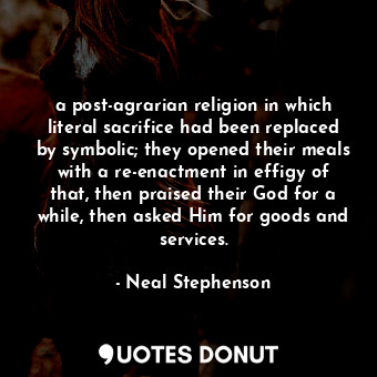 a post-agrarian religion in which literal sacrifice had been replaced by symbolic; they opened their meals with a re-enactment in effigy of that, then praised their God for a while, then asked Him for goods and services.