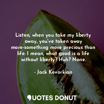 Listen, when you take my liberty away, you&#39;ve taken away more-something more precious than life. I mean, what good is a life without liberty? Huh? None.