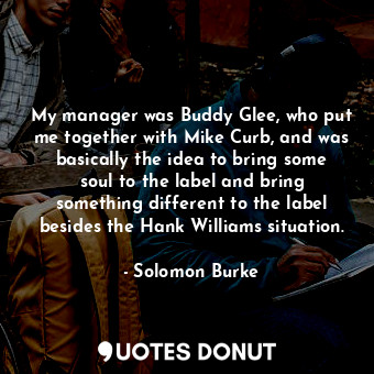 My manager was Buddy Glee, who put me together with Mike Curb, and was basically the idea to bring some soul to the label and bring something different to the label besides the Hank Williams situation.