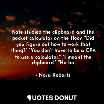 Kate studied the clipboard and the pocket calculator on the floor. "Did you figure out how to work that thing?" "You don't have to be a CPA to use a calculator." "I meant the clipboard." "Ha ha.
