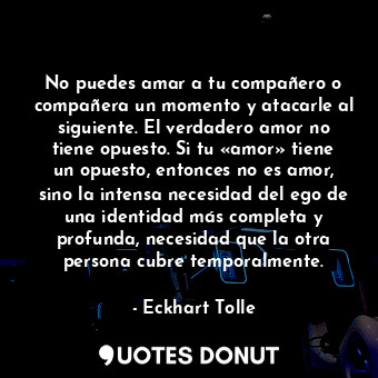 No puedes amar a tu compañero o compañera un momento y atacarle al siguiente. El verdadero amor no tiene opuesto. Si tu «amor» tiene un opuesto, entonces no es amor, sino la intensa necesidad del ego de una identidad más completa y profunda, necesidad que la otra persona cubre temporalmente.