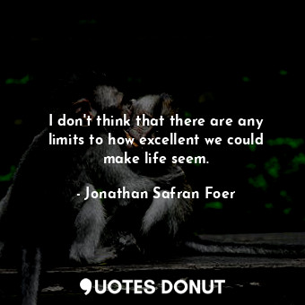 I don't think that there are any limits to how excellent we could make life seem.