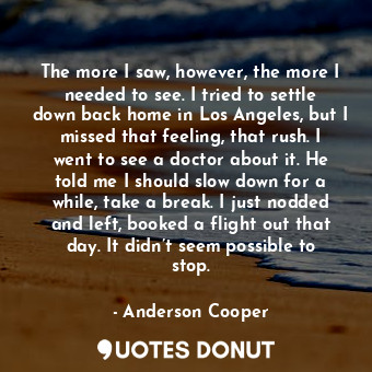  The more I saw, however, the more I needed to see. I tried to settle down back h... - Anderson Cooper - Quotes Donut