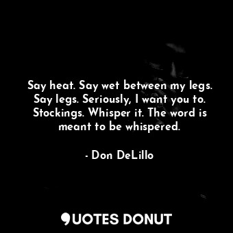  Say heat. Say wet between my legs. Say legs. Seriously, I want you to. Stockings... - Don DeLillo - Quotes Donut
