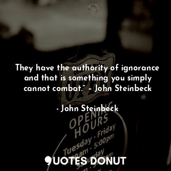 They have the authority of ignorance and that is something you simply cannot combat.” – John Steinbeck