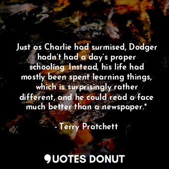 Just as Charlie had surmised, Dodger hadn’t had a day’s proper schooling. Instead, his life had mostly been spent learning things, which is surprisingly rather different, and he could read a face much better than a newspaper.*