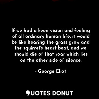 If we had a keen vision and feeling of all ordinary human life, it would be like hearing the grass grow and the squirrel’s heart beat, and we should die of that roar which lies on the other side of silence.