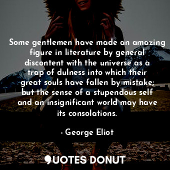 Some gentlemen have made an amazing figure in literature by general discontent with the universe as a trap of dulness into which their great souls have fallen by mistake; but the sense of a stupendous self and an insignificant world may have its consolations.