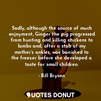 Sadly, although the source of much enjoyment, Ginger the pig progressed from hunting and killing chickens to lambs and, after a stab at my mother’s ankles, was banished to the freezer before she developed a taste for small children.