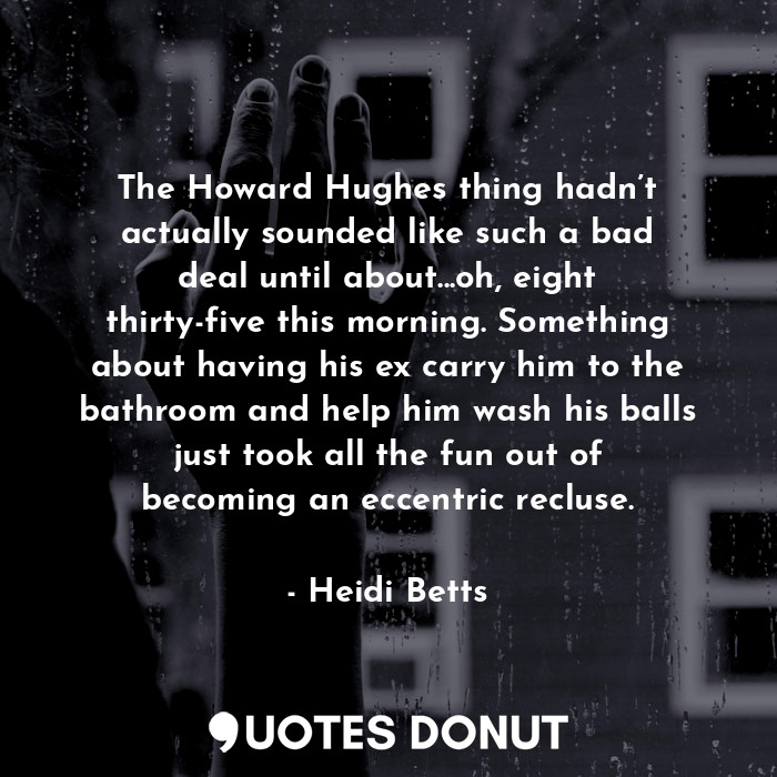 The Howard Hughes thing hadn’t actually sounded like such a bad deal until about...oh, eight thirty-five this morning. Something about having his ex carry him to the bathroom and help him wash his balls just took all the fun out of becoming an eccentric recluse.