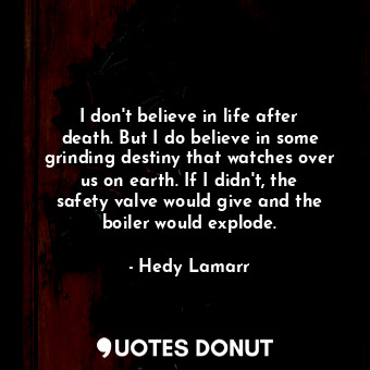 I don&#39;t believe in life after death. But I do believe in some grinding destiny that watches over us on earth. If I didn&#39;t, the safety valve would give and the boiler would explode.