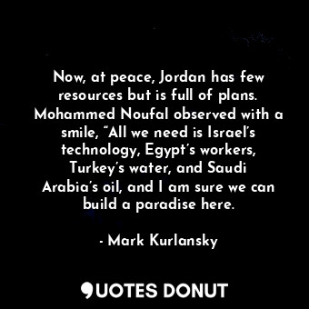 Now, at peace, Jordan has few resources but is full of plans. Mohammed Noufal observed with a smile, “All we need is Israel’s technology, Egypt’s workers, Turkey’s water, and Saudi Arabia’s oil, and I am sure we can build a paradise here.