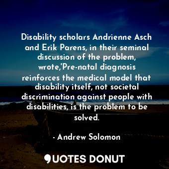 Disability scholars Andrienne Asch and Erik Parens, in their seminal discussion of the problem, wrote,'Pre-natal diagnosis reinforces the medical model that disability itself, not societal discrimination against people with disabilities, is the problem to be solved.