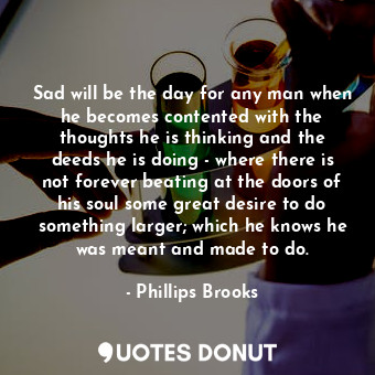 Sad will be the day for any man when he becomes contented with the thoughts he is thinking and the deeds he is doing - where there is not forever beating at the doors of his soul some great desire to do something larger; which he knows he was meant and made to do.