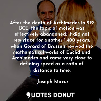 After the death of Archimedes in 212 BCE, the topic of motion was effectively abandoned; it did not resurface for another 1,400 years, when Gerard of Brussels revived the mathematical works of Euclid and Archimedes and came very close to defining speed as a ratio of distance to time.