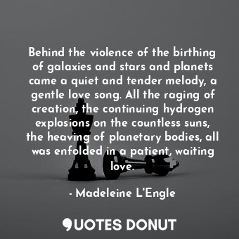 Behind the violence of the birthing of galaxies and stars and planets came a quiet and tender melody, a gentle love song. All the raging of creation, the continuing hydrogen explosions on the countless suns, the heaving of planetary bodies, all was enfolded in a patient, waiting love.