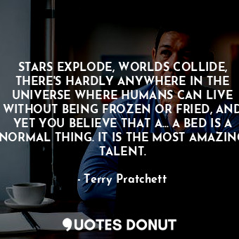 STARS EXPLODE, WORLDS COLLIDE, THERE'S HARDLY ANYWHERE IN THE UNIVERSE WHERE HUMANS CAN LIVE WITHOUT BEING FROZEN OR FRIED, AND YET YOU BELIEVE THAT A... A BED IS A NORMAL THING. IT IS THE MOST AMAZING TALENT.