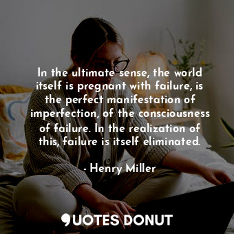 In the ultimate sense, the world itself is pregnant with failure, is the perfect manifestation of imperfection, of the consciousness of failure. In the realization of this, failure is itself eliminated.