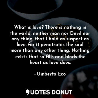 What is love? There is nothing in the world, neither man nor Devil nor any thing, that I hold as suspect as love, for it penetrates the soul more than any other thing. Nothing exists that so fills and binds the heart as love does.