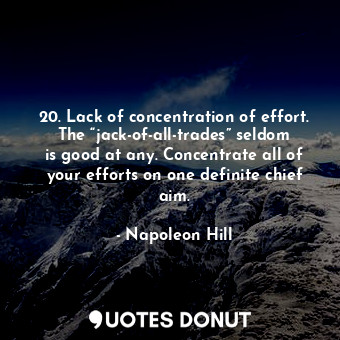 20. Lack of concentration of effort. The “jack-of-all-trades” seldom is good at any. Concentrate all of your efforts on one definite chief aim.