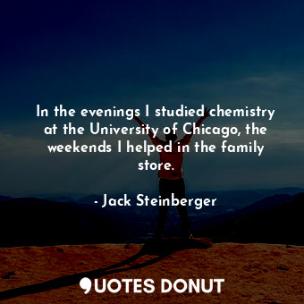In the evenings I studied chemistry at the University of Chicago, the weekends I helped in the family store.