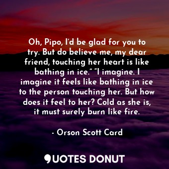 Oh, Pipo, I’d be glad for you to try. But do believe me, my dear friend, touching her heart is like bathing in ice.” “I imagine. I imagine it feels like bathing in ice to the person touching her. But how does it feel to her? Cold as she is, it must surely burn like fire.