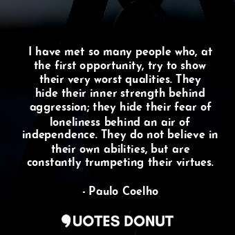 I have met so many people who, at the first opportunity, try to show their very worst qualities. They hide their inner strength behind aggression; they hide their fear of loneliness behind an air of independence. They do not believe in their own abilities, but are constantly trumpeting their virtues.