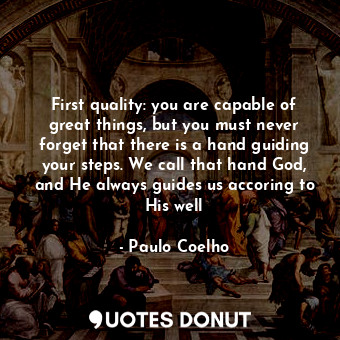 First quality: you are capable of great things, but you must never forget that there is a hand guiding your steps. We call that hand God, and He always guides us accoring to His well