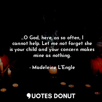 ...O God, here, as so often, I cannot help. Let me not forget she is your child and your concern makes mine as nothing.