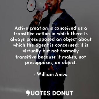 Active creation is conceived as a transitive action in which there is always presupposed an object about which the agent is concerned; it is virtually but not formally transitive because it makes, not presupposes, an object.