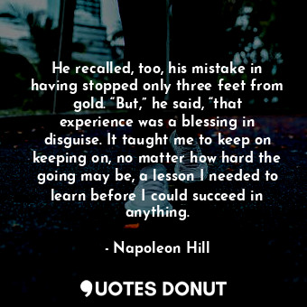 He recalled, too, his mistake in having stopped only three feet from gold. “But,” he said, “that experience was a blessing in disguise. It taught me to keep on keeping on, no matter how hard the going may be, a lesson I needed to learn before I could succeed in anything.