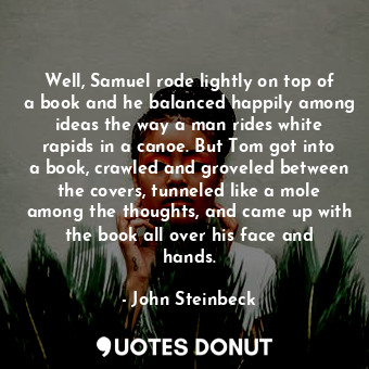 Well, Samuel rode lightly on top of a book and he balanced happily among ideas the way a man rides white rapids in a canoe. But Tom got into a book, crawled and groveled between the covers, tunneled like a mole among the thoughts, and came up with the book all over his face and hands.