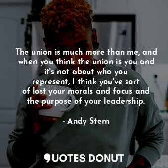 The union is much more than me, and when you think the union is you and it&#39;s not about who you represent, I think you&#39;ve sort of lost your morals and focus and the purpose of your leadership.
