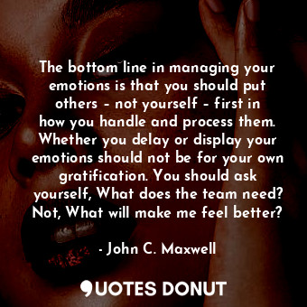 The bottom line in managing your emotions is that you should put others – not yourself – first in how you handle and process them. Whether you delay or display your emotions should not be for your own gratification. You should ask yourself, What does the team need? Not, What will make me feel better?