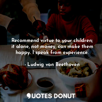 Recommend virtue to your children; it alone, not money, can make them happy. I speak from experience.