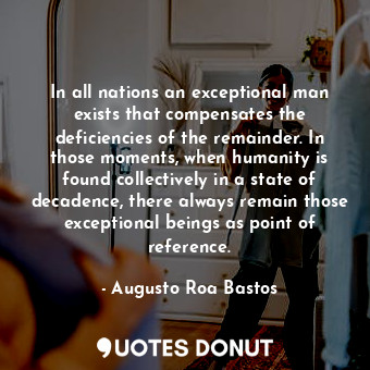 In all nations an exceptional man exists that compensates the deficiencies of the remainder. In those moments, when humanity is found collectively in a state of decadence, there always remain those exceptional beings as point of reference.