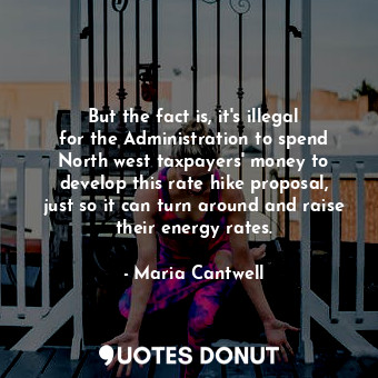 But the fact is, it&#39;s illegal for the Administration to spend North west taxpayers&#39; money to develop this rate hike proposal, just so it can turn around and raise their energy rates.