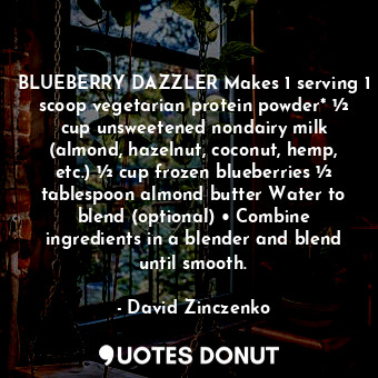 BLUEBERRY DAZZLER Makes 1 serving 1 scoop vegetarian protein powder* ½ cup unsweetened nondairy milk (almond, hazelnut, coconut, hemp, etc.) ½ cup frozen blueberries ½ tablespoon almond butter Water to blend (optional) • Combine ingredients in a blender and blend until smooth.
